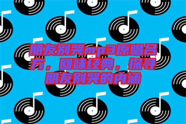 朋友別哭mp3原唱呂方，回味經(jīng)典，探尋朋友別哭的內(nèi)涵