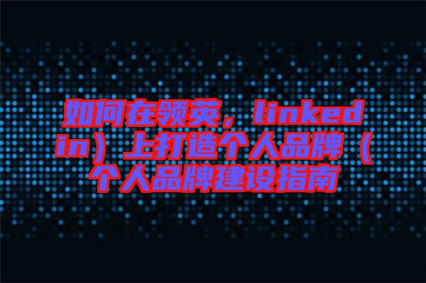 如何在領(lǐng)英，linkedin）上打造個(gè)人品牌（個(gè)人品牌建設(shè)指南