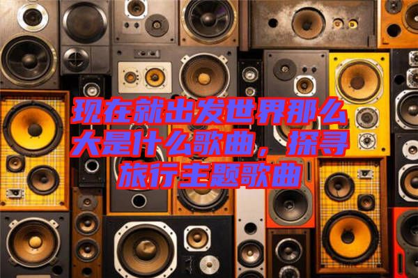 現(xiàn)在就出發(fā)世界那么大是什么歌曲，探尋旅行主題歌曲