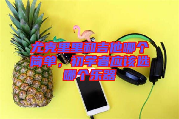 尤克里里和吉他哪個簡單，初學者應該選哪個樂器