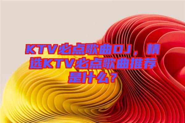 KTV必點(diǎn)歌曲DJ，精選KTV必點(diǎn)歌曲推薦是什么？