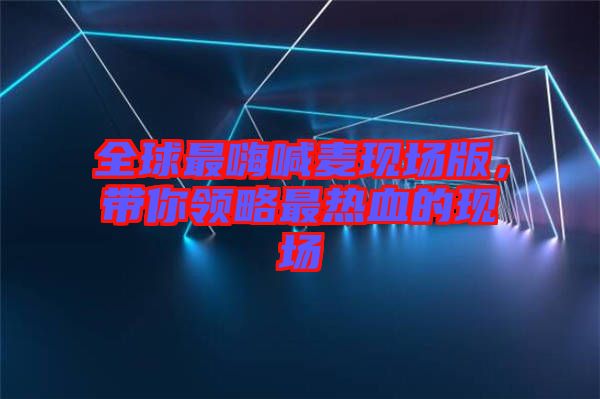 全球最嗨喊麥現(xiàn)場版，帶你領(lǐng)略最熱血的現(xiàn)場