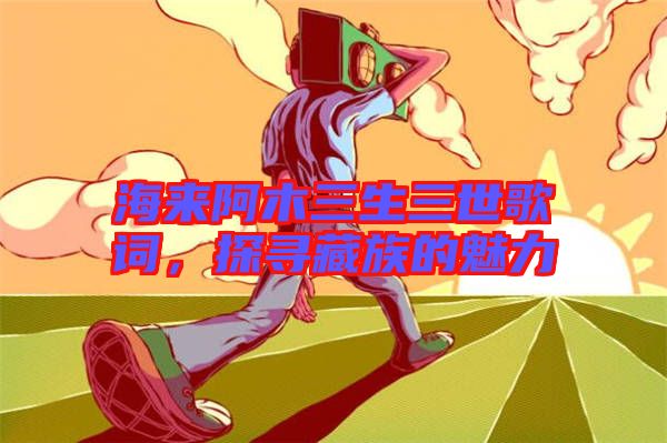 海來阿木三生三世歌詞，探尋藏族的魅力