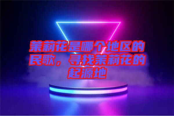 茉莉花是哪個(gè)地區(qū)的民歌，尋找茉莉花的起源地