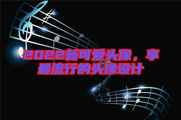 2022新可愛頭像，享最流行的頭像設(shè)計(jì)