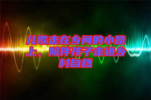 兒歌走在鄉(xiāng)間的小路上，陪伴孩子走進(jìn)鄉(xiāng)村自然