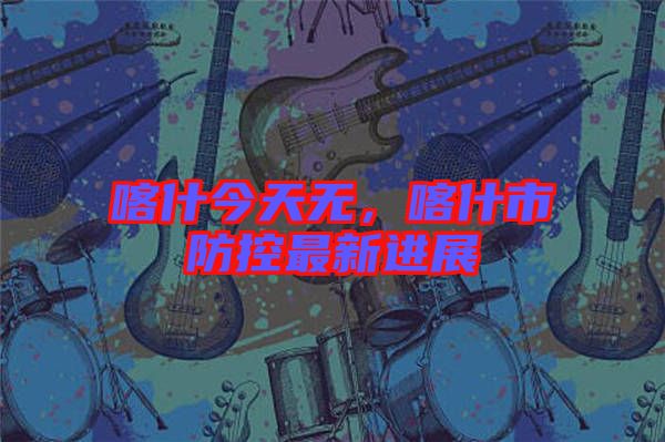 喀什今天無(wú)，喀什市防控最新進(jìn)展