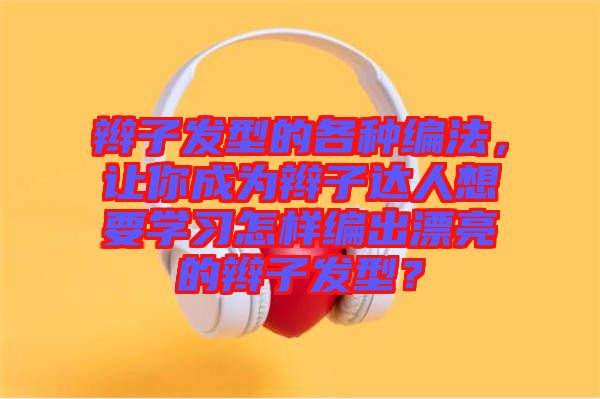 辮子發(fā)型的各種編法，讓你成為辮子達(dá)人想要學(xué)習(xí)怎樣編出漂亮的辮子發(fā)型？