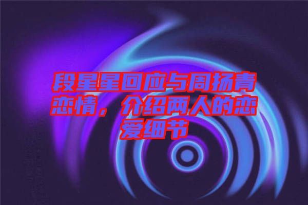 段星星回應(yīng)與周揚(yáng)青戀情，介紹兩人的戀愛細(xì)節(jié)