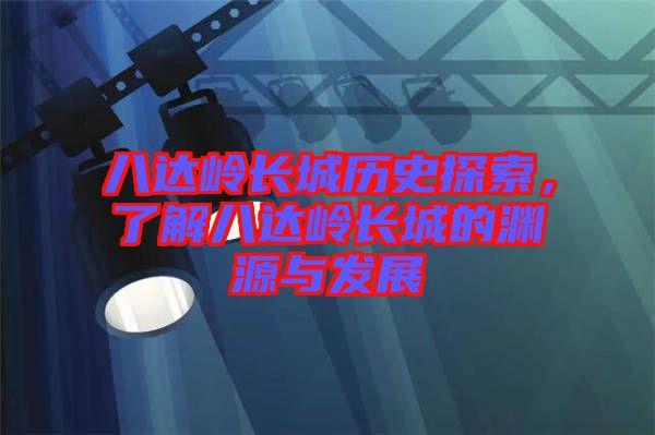 八達嶺長城歷史探索，了解八達嶺長城的淵源與發(fā)展