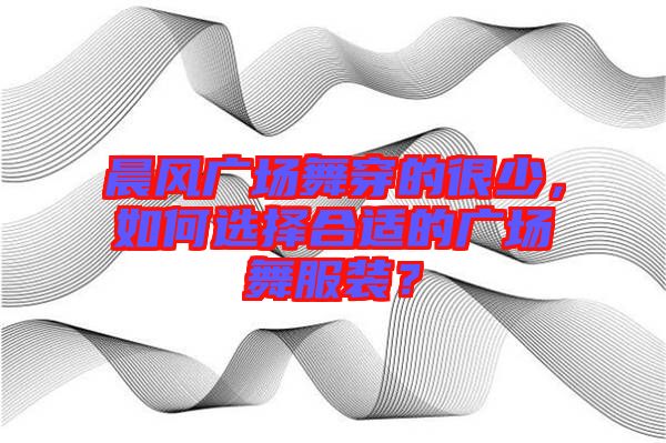 晨風廣場舞穿的很少，如何選擇合適的廣場舞服裝？
