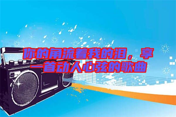 你的角流著我的淚，享一首動(dòng)人心弦的歌曲