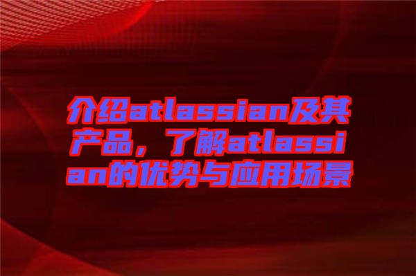 介紹atlassian及其產(chǎn)品，了解atlassian的優(yōu)勢(shì)與應(yīng)用場(chǎng)景