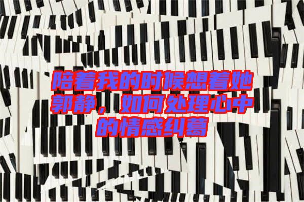 陪著我的時候想著她郭靜，如何處理心中的情感糾葛