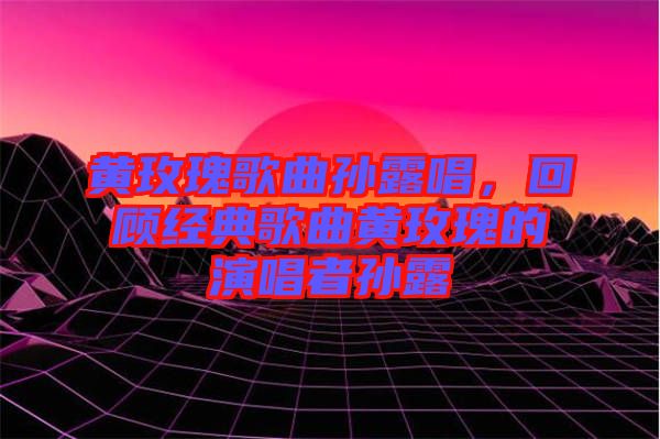 黃玫瑰歌曲孫露唱，回顧經(jīng)典歌曲黃玫瑰的演唱者孫露