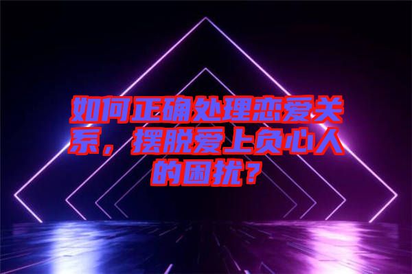 如何正確處理戀愛關(guān)系，擺脫愛上負(fù)心人的困擾？