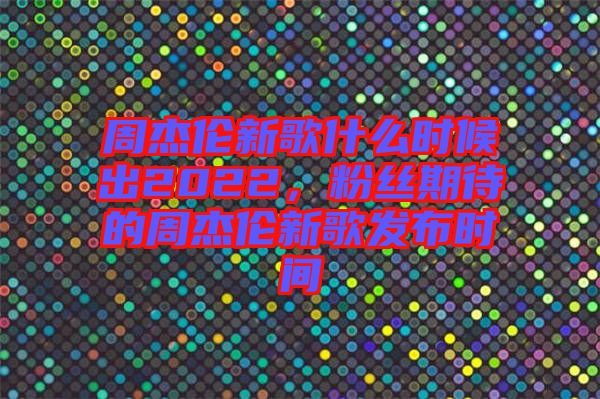 周杰倫新歌什么時候出2022，粉絲期待的周杰倫新歌發(fā)布時間