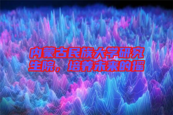 內蒙古民族大學研究生院，培養(yǎng)未來的搖