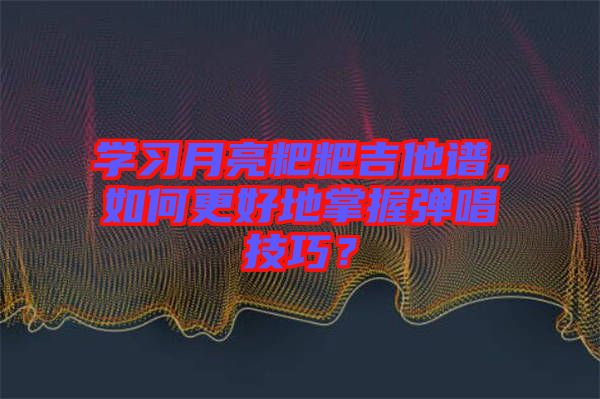學習月亮粑粑吉他譜，如何更好地掌握彈唱技巧？