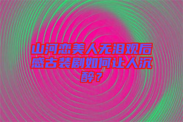 山河戀美人無淚觀后感古裝劇如何讓人沉醉？