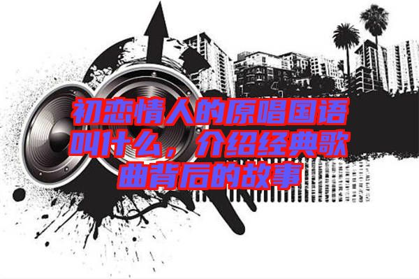 初戀情人的原唱國(guó)語(yǔ)叫什么，介紹經(jīng)典歌曲背后的故事