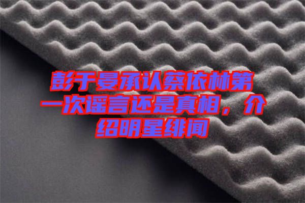 彭于晏承認蔡依林第一次謠言還是真相，介紹明星緋聞