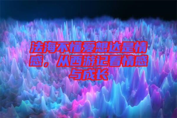 法海不懂愛想達(dá)是情感，從西游記看情感與成長(zhǎng)
