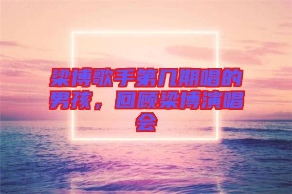 梁博歌手第幾期唱的男孩，回顧梁博演唱會(huì)