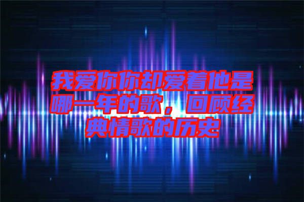 我愛你你卻愛著他是哪一年的歌，回顧經(jīng)典情歌的歷史