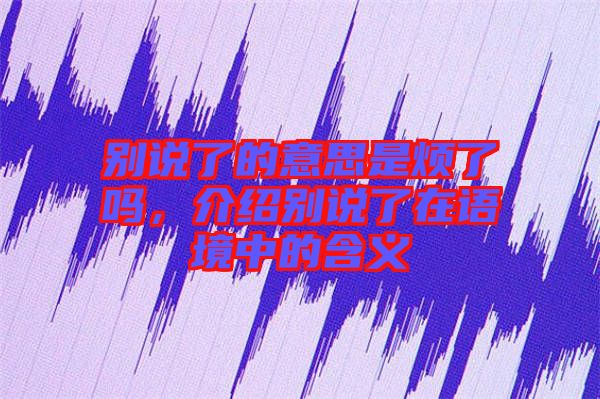 別說了的意思是煩了嗎，介紹別說了在語境中的含義