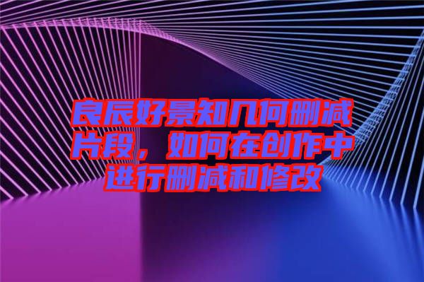 良辰好景知幾何刪減片段，如何在創(chuàng)作中進行刪減和修改