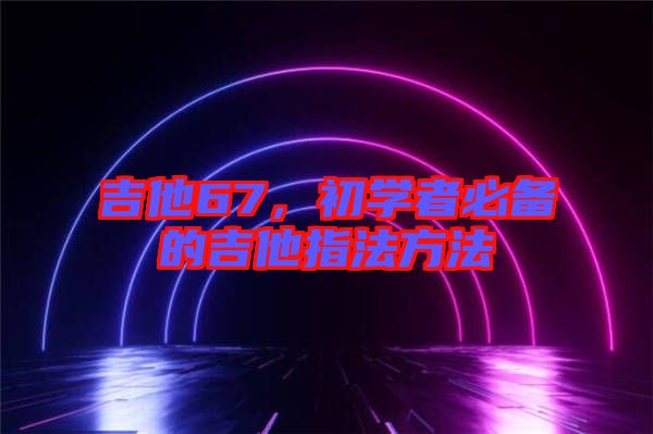 吉他67，初學(xué)者必備的吉他指法方法