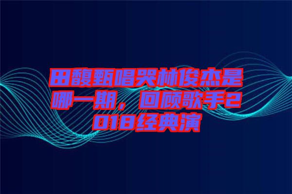 田馥甄唱哭林俊杰是哪一期，回顧歌手2018經(jīng)典演