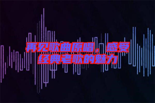再見歌曲原唱，感受經(jīng)典老歌的魅力