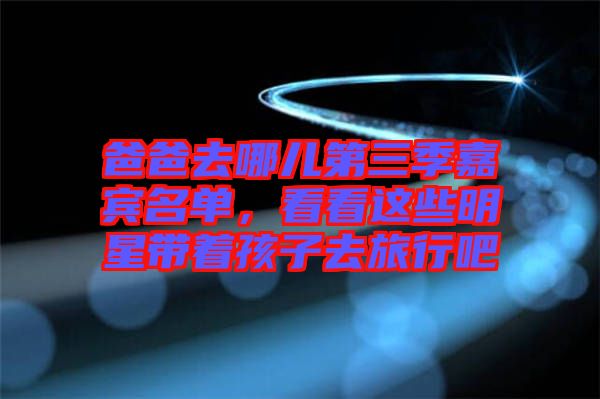 爸爸去哪兒第三季嘉賓名單，看看這些明星帶著孩子去旅行吧