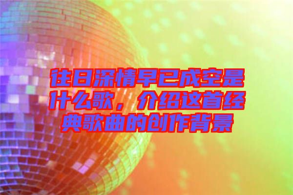 往日深情早已成空是什么歌，介紹這首經(jīng)典歌曲的創(chuàng)作背景