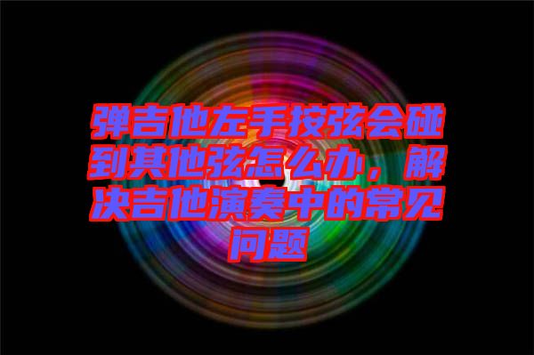 彈吉他左手按弦會(huì)碰到其他弦怎么辦，解決吉他演奏中的常見(jiàn)問(wèn)題