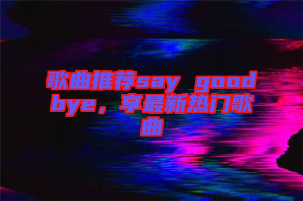 歌曲推薦say goodbye，享最新熱門歌曲