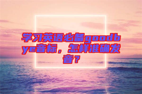 學(xué)習(xí)英語(yǔ)必備goodbye音標(biāo)，怎樣準(zhǔn)確發(fā)音？