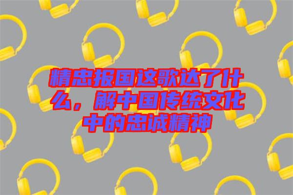 精忠報國這歌達了什么，解中國傳統(tǒng)文化中的忠誠精神