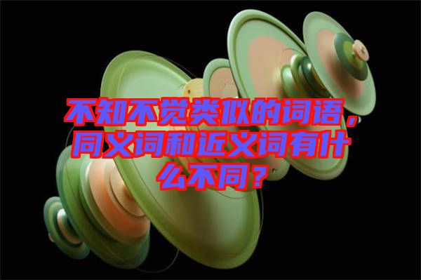 不知不覺類似的詞語，同義詞和近義詞有什么不同？