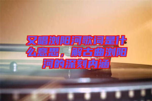 又唱瀏陽河歌詞是什么意思，解古曲瀏陽河的深刻內(nèi)涵