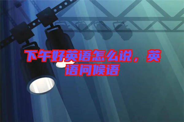 下午好英語怎么說，英語問候語