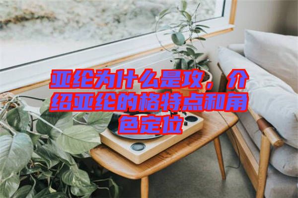 亞綸為什么是攻，介紹亞綸的格特點和角色定位