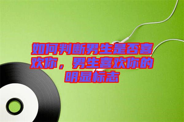 如何判斷男生是否喜歡你，男生喜歡你的明顯標志