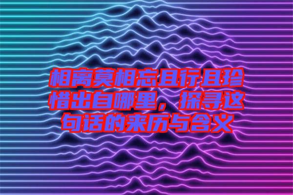 相離莫相忘且行且珍惜出自哪里，探尋這句話的來歷與含義