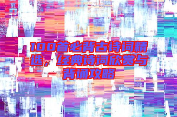 100首必背古詩(shī)詞精選，經(jīng)典詩(shī)詞欣賞與背誦攻略