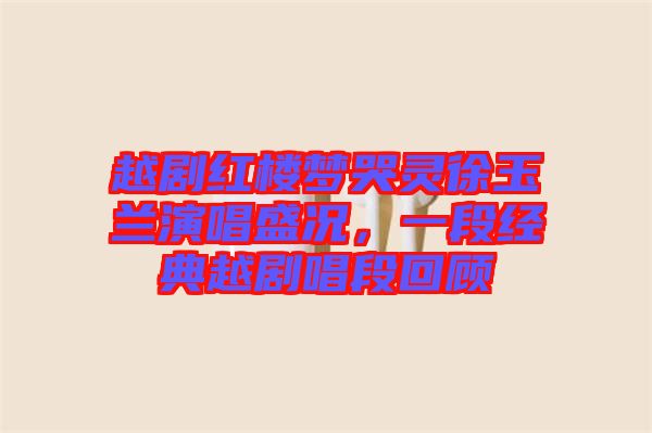 越劇紅樓夢哭靈徐玉蘭演唱盛況，一段經典越劇唱段回顧