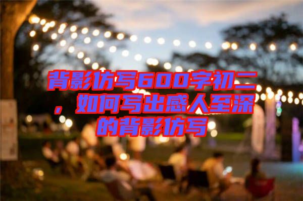 背影仿寫(xiě)600字初二，如何寫(xiě)出感人至深的背影仿寫(xiě)
