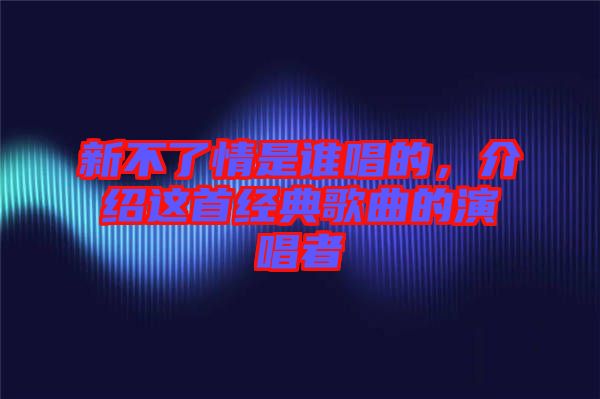 新不了情是誰(shuí)唱的，介紹這首經(jīng)典歌曲的演唱者